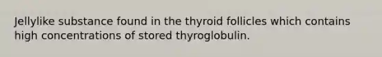 Jellylike substance found in the thyroid follicles which contains high concentrations of stored thyroglobulin.