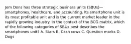 Jem Dons has three strategic business units (SBUs)—smartphones, healthcare, and accounting. Its smartphone unit is its most profitable unit and is the current market leader in the rapidly growing industry. In the context of the BCG matrix, which of the following categories of SBUs best describes the smartphones unit? A. Stars B. Cash cows C. Question marks D. Dogs