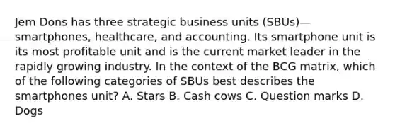 Jem Dons has three strategic business units (SBUs)—smartphones, healthcare, and accounting. Its smartphone unit is its most profitable unit and is the current market leader in the rapidly growing industry. In the context of the BCG matrix, which of the following categories of SBUs best describes the smartphones unit? A. Stars B. Cash cows C. Question marks D. Dogs