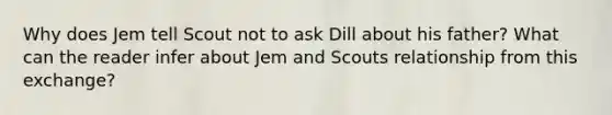 Why does Jem tell Scout not to ask Dill about his father? What can the reader infer about Jem and Scouts relationship from this exchange?