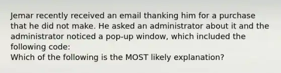 Jemar recently received an email thanking him for a purchase that he did not make. He asked an administrator about it and the administrator noticed a pop-up window, which included the following code: Which of the following is the MOST likely explanation?