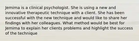 Jemima is a clinical psychologist. She is using a new and innovative therapeutic technique with a client. She has been successful with the new technique and would like to share her findings with her colleagues. What method would be best for Jemima to explain her clients problems and highlight the success of the technique