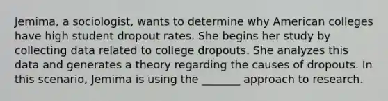 Jemima, a sociologist, wants to determine why American colleges have high student dropout rates. She begins her study by collecting data related to college dropouts. She analyzes this data and generates a theory regarding the causes of dropouts. In this scenario, Jemima is using the _______ approach to research.