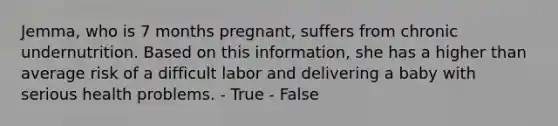 Jemma, who is 7 months pregnant, suffers from chronic undernutrition. Based on this information, she has a higher than average risk of a difficult labor and delivering a baby with serious health problems. - True - False