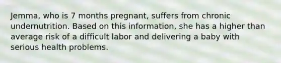 Jemma, who is 7 months pregnant, suffers from chronic undernutrition. Based on this information, she has a higher than average risk of a difficult labor and delivering a baby with serious health problems.