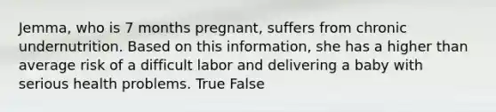 Jemma, who is 7 months pregnant, suffers from chronic undernutrition. Based on this information, she has a higher than average risk of a difficult labor and delivering a baby with serious health problems. True False