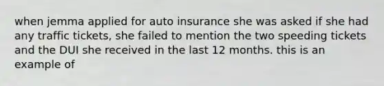 when jemma applied for auto insurance she was asked if she had any traffic tickets, she failed to mention the two speeding tickets and the DUI she received in the last 12 months. this is an example of