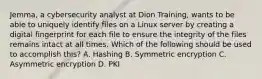 Jemma, a cybersecurity analyst at Dion Training, wants to be able to uniquely identify files on a Linux server by creating a digital fingerprint for each file to ensure the integrity of the files remains intact at all times. Which of the following should be used to accomplish this? A. Hashing B. Symmetric encryption C. Asymmetric encryption D. PKI