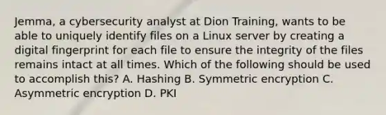 Jemma, a cybersecurity analyst at Dion Training, wants to be able to uniquely identify files on a Linux server by creating a digital fingerprint for each file to ensure the integrity of the files remains intact at all times. Which of the following should be used to accomplish this? A. Hashing B. Symmetric encryption C. Asymmetric encryption D. PKI