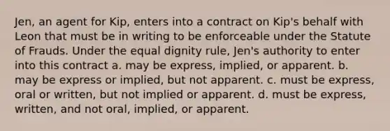 Jen, an agent for Kip, enters into a contract on Kip's behalf with Leon that must be in writing to be enforceable under the Statute of Frauds. Under the equal dignity rule, Jen's authority to enter into this contract a. may be express, implied, or apparent. b. may be express or implied, but not apparent. c. must be express, oral or written, but not implied or apparent. d. must be express, written, and not oral, implied, or apparent.