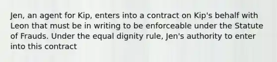 Jen, an agent for Kip, enters into a contract on Kip's behalf with Leon that must be in writing to be enforceable under the Statute of Frauds. Under the equal dignity rule, Jen's authority to enter into this contract