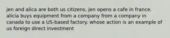 jen and alica are both us citizens, jen opens a cafe in france. alicia buys equipment from a company from a company in canada to use a US-based factory. whose action is an example of us foreign direct investment