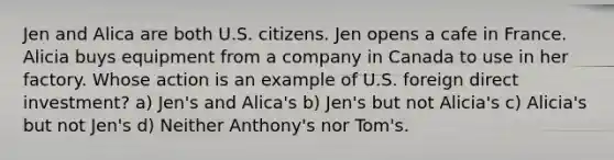 Jen and Alica are both U.S. citizens. Jen opens a cafe in France. Alicia buys equipment from a company in Canada to use in her factory. Whose action is an example of U.S. foreign direct investment? a) Jen's and Alica's b) Jen's but not Alicia's c) Alicia's but not Jen's d) Neither Anthony's nor Tom's.