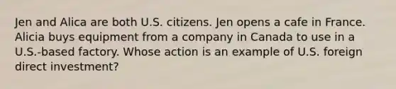 Jen and Alica are both U.S. citizens. Jen opens a cafe in France. Alicia buys equipment from a company in Canada to use in a U.S.-based factory. Whose action is an example of U.S. foreign direct investment?