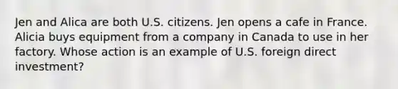 Jen and Alica are both U.S. citizens. Jen opens a cafe in France. Alicia buys equipment from a company in Canada to use in her factory. Whose action is an example of U.S. foreign direct investment?