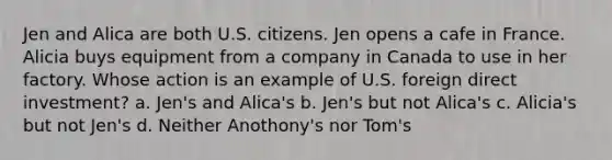 Jen and Alica are both U.S. citizens. Jen opens a cafe in France. Alicia buys equipment from a company in Canada to use in her factory. Whose action is an example of U.S. foreign direct investment? a. Jen's and Alica's b. Jen's but not Alica's c. Alicia's but not Jen's d. Neither Anothony's nor Tom's