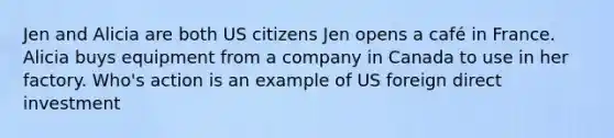 Jen and Alicia are both US citizens Jen opens a café in France. Alicia buys equipment from a company in Canada to use in her factory. Who's action is an example of US foreign direct investment