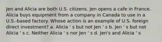 Jen and Alicia are both U.S. citizens. Jen opens a cafe in France. Alicia buys equipment from a company in Canada to use in a U.S.-based factory. Whose action is an example of U.S. foreign direct investment? a. Alicia ' s but not Jen ' s b. Jen ' s but not Alicia ' s c. Neither Alicia ' s nor Jen ' s d. Jen's and Alicia ' s