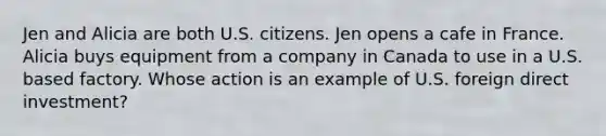 Jen and Alicia are both U.S. citizens. Jen opens a cafe in France. Alicia buys equipment from a company in Canada to use in a U.S. based factory. Whose action is an example of U.S. foreign direct investment?