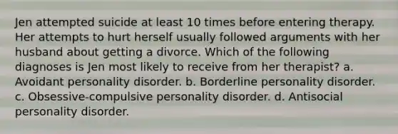 Jen attempted suicide at least 10 times before entering therapy. Her attempts to hurt herself usually followed arguments with her husband about getting a divorce. Which of the following diagnoses is Jen most likely to receive from her therapist? a. Avoidant personality disorder. b. Borderline personality disorder. c. Obsessive-compulsive personality disorder. d. Antisocial personality disorder.