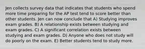 Jen collects survey data that indicates that students who spend more time preparing for the AP test tend to score better than other students. Jen can now conclude that A) Studying improves exam grades. B) A relationship exists between studying and exam grades. C) A significant correlation exists between studying and exam grades. D) Anyone who does not study will do poorly on the exam. E) Better students tend to study more.