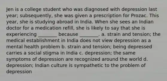 Jen is a college student who was diagnosed with depression last year; subsequently, she was given a prescription for Prozac. This year, she is studying abroad in India. When she sees an Indian doctor for a medication refill, she is likely to say that she is experiencing ________ because ________. a. strain and tension; the medical establishment in India does not view depression as a mental health problem b. strain and tension; being depressed carries a social stigma in India c. depression; the same symptoms of depression are recognized around the world d. depression; Indian culture is sympathetic to the problem of depression