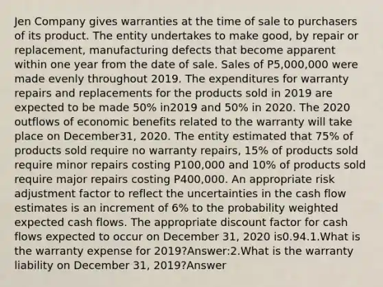 Jen Company gives warranties at the time of sale to purchasers of its product. The entity undertakes to make good, by repair or replacement, manufacturing defects that become apparent within one year from the date of sale. Sales of P5,000,000 were made evenly throughout 2019. The expenditures for warranty repairs and replacements for the products sold in 2019 are expected to be made 50% in2019 and 50% in 2020. The 2020 outflows of economic benefits related to the warranty will take place on December31, 2020. The entity estimated that 75% of products sold require no warranty repairs, 15% of products sold require minor repairs costing P100,000 and 10% of products sold require major repairs costing P400,000. An appropriate risk adjustment factor to reflect the uncertainties in the cash flow estimates is an increment of 6% to the probability weighted expected cash flows. The appropriate discount factor for cash flows expected to occur on December 31, 2020 is0.94.1.What is the warranty expense for 2019?Answer:2.What is the warranty liability on December 31, 2019?Answer