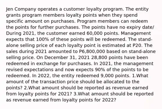 Jen Company operates a customer loyalty program. The entity grants program members loyalty points when they spend specific amount on purchases. Program members can redeem the points for further purchases. The points have no expiry date/ During 2021, the customer earned 60,000 points. Management expects that 100% of these points will be redeemed. The stand-alone selling price of each loyalty point is estimated at P20. The sales during 2021 amounted to P6,800,000 based on stand-alone selling price. On December 31, 2021 28,800 points have been redeemed in exchange for purchases. In 2021, the management revised expectations and now expects 90% of the points to be redeemed. In 2022, the entity redeemed 9,000 points. 1.What amount of the transaction price should be allocated to the points? 2.What amount should be reported as revenue earned from loyalty points for 2021? 3.What amount should be reported as revenue earned from loyalty points for 2022?