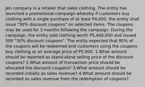 Jen company is a retailer that sales clothing. The entity has launched a promotional campaign whereby if customers buy clothing with a single purchase of at least P4,000, the entity shall issue "30% discount coupons" on selected items. The coupons may be used for 3 months following the campaign. During the campaign, the entity sold clothing worth P5,400,000 and issued 500 "30% discount coupons". The entity expected that 80% of the coupons will be redeemed and customers using the coupons buy clothing at an average price of P5,000. 1.What amount should be reported as stand-alone selling price of the discount coupons? 2.What amount of transaction price should be allocated the discount coupons? 3.What amount should be recorded initially as sales revenue? 4.What amount should be recorded as sales revenue from the redemption of coupons?