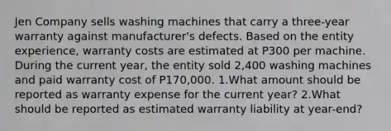 Jen Company sells washing machines that carry a three-year warranty against manufacturer's defects. Based on the entity experience, warranty costs are estimated at P300 per machine. During the current year, the entity sold 2,400 washing machines and paid warranty cost of P170,000. 1.What amount should be reported as warranty expense for the current year? 2.What should be reported as estimated warranty liability at year-end?