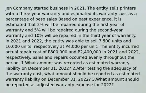 Jen Company started business in 2021. The entity sells printers with a three-year warranty and estimated its warranty cost as a percentage of peso sales Based on past experience, it is estimated that 3% will be repaired during the first-year of warranty and 5% will be repaired during the second-year warranty and 10% will be repaired in the third year of warranty. In 2021 and 2022, the entity was able to sell 7,500 units and 10,000 units, respectively at P4,000 per unit. The entity incurred actual repair cost of P800,000 and P2,400,000 in 2021 and 2022, respectively. Sales and repairs occurred evenly throughout the period. 1.What amount was recorded as estimated warranty liability on December 31, 2022? 2.After testing the adequacy of the warranty cost, what amount should be reported as estimated warranty liability on December 31, 2022? 3.What amount should be reported as adjusted warranty expense for 2022?