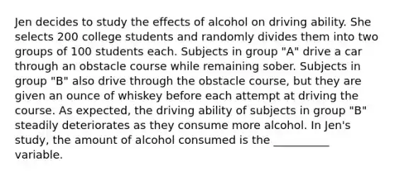 Jen decides to study the effects of alcohol on driving ability. She selects 200 college students and randomly divides them into two groups of 100 students each. Subjects in group "A" drive a car through an obstacle course while remaining sober. Subjects in group "B" also drive through the obstacle course, but they are given an ounce of whiskey before each attempt at driving the course. As expected, the driving ability of subjects in group "B" steadily deteriorates as they consume more alcohol. In Jen's study, the amount of alcohol consumed is the __________ variable.