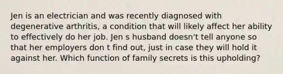 Jen is an electrician and was recently diagnosed with degenerative arthritis, a condition that will likely affect her ability to effectively do her job. Jen s husband doesn't tell anyone so that her employers don t find out, just in case they will hold it against her. Which function of family secrets is this upholding?