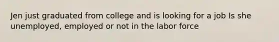 Jen just graduated from college and is looking for a job Is she unemployed, employed or not in the labor force