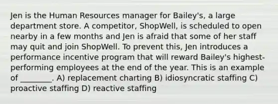 Jen is the Human Resources manager for Bailey's, a large department store. A competitor, ShopWell, is scheduled to open nearby in a few months and Jen is afraid that some of her staff may quit and join ShopWell. To prevent this, Jen introduces a performance incentive program that will reward Bailey's highest-performing employees at the end of the year. This is an example of ________. A) replacement charting B) idiosyncratic staffing C) proactive staffing D) reactive staffing