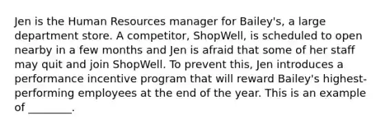 Jen is the Human Resources manager for Bailey's, a large department store. A competitor, ShopWell, is scheduled to open nearby in a few months and Jen is afraid that some of her staff may quit and join ShopWell. To prevent this, Jen introduces a performance incentive program that will reward Bailey's highest-performing employees at the end of the year. This is an example of ________.