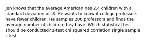 Jen knows that the average American has 2.4 children with a standard deviation of .8. He wants to know if college professors have fewer children. He samples 200 professors and finds the average number of children they have. Which statistical test should be conducted? z-test chi squared corrlation single sample t-test