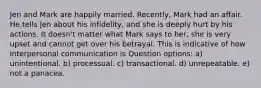 Jen and Mark are happily married. Recently, Mark had an affair. He tells Jen about his infidelity, and she is deeply hurt by his actions. It doesn't matter what Mark says to her, she is very upset and cannot get over his betrayal. This is indicative of how interpersonal communication is Question options: a) unintentional. b) processual. c) transactional. d) unrepeatable. e) not a panacea.