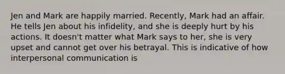 Jen and Mark are happily married. Recently, Mark had an affair. He tells Jen about his infidelity, and she is deeply hurt by his actions. It doesn't matter what Mark says to her, she is very upset and cannot get over his betrayal. This is indicative of how interpersonal communication is