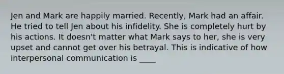 ​Jen and Mark are happily married. Recently, Mark had an affair. He tried to tell Jen about his infidelity. She is completely hurt by his actions. It doesn't matter what Mark says to her, she is very upset and cannot get over his betrayal. This is indicative of how interpersonal communication is ____