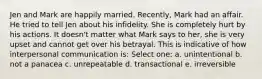 ​Jen and Mark are happily married. Recently, Mark had an affair. He tried to tell Jen about his infidelity. She is completely hurt by his actions. It doesn't matter what Mark says to her, she is very upset and cannot get over his betrayal. This is indicative of how interpersonal communication is: Select one: a. ​unintentional b. ​not a panacea c. ​unrepeatable d. ​transactional e. ​irreversible