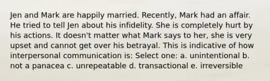 ​Jen and Mark are happily married. Recently, Mark had an affair. He tried to tell Jen about his infidelity. She is completely hurt by his actions. It doesn't matter what Mark says to her, she is very upset and cannot get over his betrayal. This is indicative of how interpersonal communication is: Select one: a. ​unintentional b. ​not a panacea c. ​unrepeatable d. ​transactional e. ​irreversible