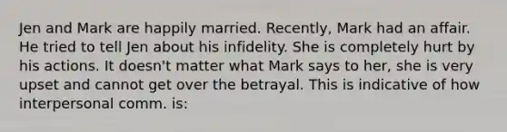 Jen and Mark are happily married. Recently, Mark had an affair. He tried to tell Jen about his infidelity. She is completely hurt by his actions. It doesn't matter what Mark says to her, she is very upset and cannot get over the betrayal. This is indicative of how interpersonal comm. is: