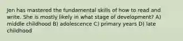 Jen has mastered the fundamental skills of how to read and write. She is mostly likely in what stage of development? A) middle childhood B) adolescence C) primary years D) late childhood