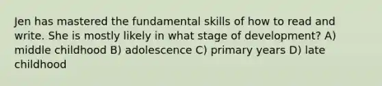 Jen has mastered the fundamental skills of how to read and write. She is mostly likely in what stage of development? A) middle childhood B) adolescence C) primary years D) late childhood