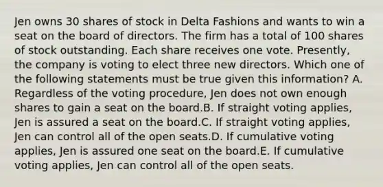 Jen owns 30 shares of stock in Delta Fashions and wants to win a seat on the board of directors. The firm has a total of 100 shares of stock outstanding. Each share receives one vote. Presently, the company is voting to elect three new directors. Which one of the following statements must be true given this information? A. Regardless of the voting procedure, Jen does not own enough shares to gain a seat on the board.B. If straight voting applies, Jen is assured a seat on the board.C. If straight voting applies, Jen can control all of the open seats.D. If cumulative voting applies, Jen is assured one seat on the board.E. If cumulative voting applies, Jen can control all of the open seats.