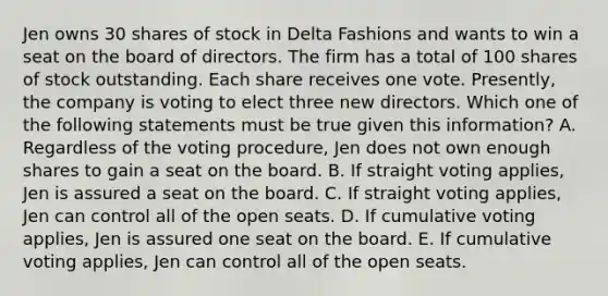 Jen owns 30 shares of stock in Delta Fashions and wants to win a seat on the board of directors. The firm has a total of 100 shares of stock outstanding. Each share receives one vote. Presently, the company is voting to elect three new directors. Which one of the following statements must be true given this information? A. Regardless of the voting procedure, Jen does not own enough shares to gain a seat on the board. B. If straight voting applies, Jen is assured a seat on the board. C. If straight voting applies, Jen can control all of the open seats. D. If cumulative voting applies, Jen is assured one seat on the board. E. If cumulative voting applies, Jen can control all of the open seats.