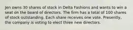 Jen owns 30 shares of stock in Delta Fashions and wants to win a seat on the board of directors. The firm has a total of 100 shares of stock outstanding. Each share receives one vote. Presently, the company is voting to elect three new directors.