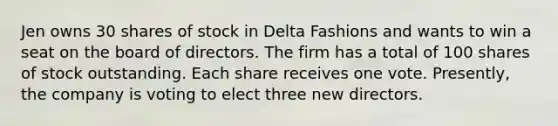 Jen owns 30 shares of stock in Delta Fashions and wants to win a seat on the board of directors. The firm has a total of 100 shares of stock outstanding. Each share receives one vote. Presently, the company is voting to elect three new directors.