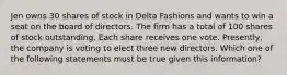 Jen owns 30 shares of stock in Delta Fashions and wants to win a seat on the board of directors. The firm has a total of 100 shares of stock outstanding. Each share receives one vote. Presently, the company is voting to elect three new directors. Which one of the following statements must be true given this information?